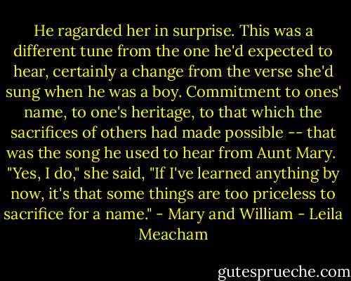 He ragarded her in surprise. This was a different tune from the one he'd expected to hear, certainly a change from the verse she'd sung when he was a boy. Commitment to ones' name, to one's heritage, to that which the sacrifices of others had made possible -- that was the song he used to hear from Aunt Mary. <br />"Yes, I do," she said, "If I've learned anything by now, it's that some things are too priceless to sacrifice for a name." - Mary and William - Leila Meacham