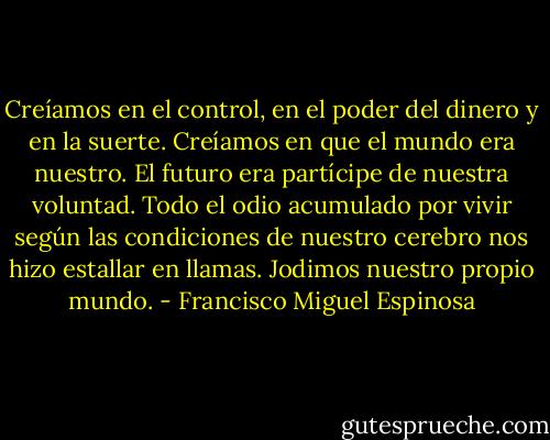 Creíamos en el control, en el poder del dinero y en la suerte. Creíamos en que el mundo era nuestro. El futuro era partícipe de nuestra voluntad. Todo el odio acumulado por vivir según las condiciones de nuestro cerebro nos hizo estallar en llamas. Jodimos nuestro propio mundo. - Francisco Miguel Espinosa
