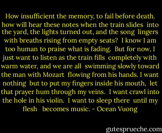 How insufficient the memory, to fail before death.<br />how will hear these notes when the train slides<br /> into the yard, the lights turned out, and the song<br /><br />lingers with breaths rising from empty seats?<br /> I know I am too human to praise what is fading.<br /> But for now, I just want to listen as the train fills<br /><br />completely with warm water, and we are all<br /> swimming slowly toward the man with Mozart<br /> flowing from his hands. I want nothing<br /><br />but to put my fingers inside his mouth,<br /> let that prayer hum through my veins.<br /> I want crawl into the hole in his violin.<br /><br />I want to sleep there<br /> until my flesh <br /> becomes music. - Ocean Vuong