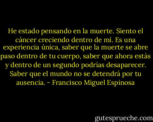 He estado pensando en la muerte. Siento el cáncer creciendo dentro de mí. Es una experiencia única, saber que la muerte se abre paso dentro de tu cuerpo, saber que ahora estás y dentro de un segundo podrías desaparecer. Saber que el mundo no se detendrá por tu ausencia. - Francisco Miguel Espinosa
