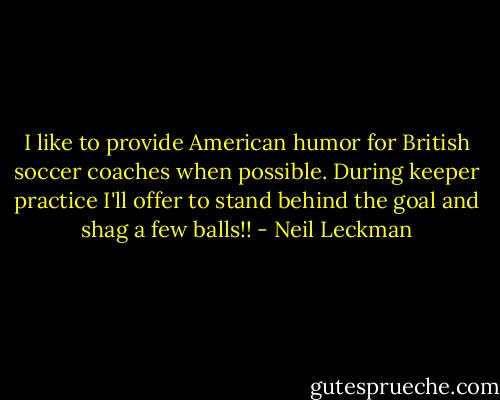 I like to provide American humor for British soccer coaches when possible. During keeper practice I'll offer to stand behind the goal and shag a few balls!! - Neil Leckman