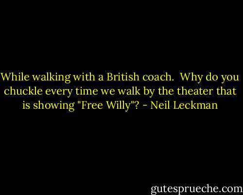While walking with a British coach.<br /><br />Why do you chuckle every time we walk by the theater that is showing "Free Willy"? - Neil Leckman
