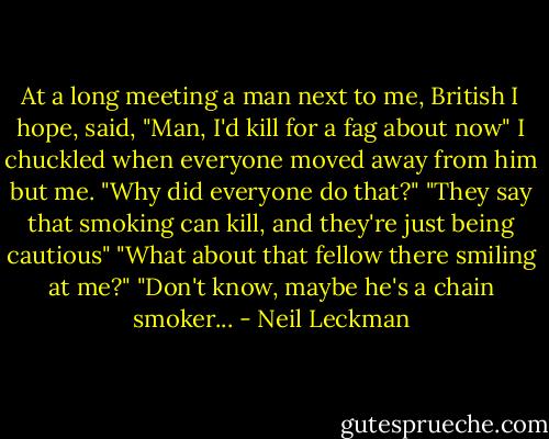 At a long meeting a man next to me, British I hope, said, "Man, I'd kill for a fag about now" I chuckled when everyone moved away from him but me.<br />"Why did everyone do that?"<br />"They say that smoking can kill, and they're just being cautious"<br />"What about that fellow there smiling at me?"<br />"Don't know, maybe he's a chain smoker... - Neil Leckman