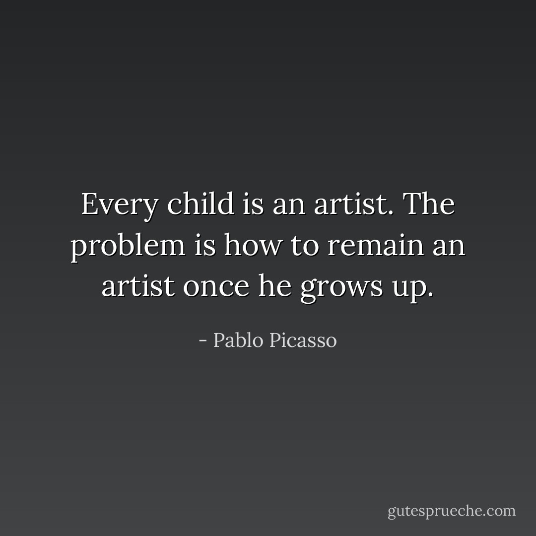 Every child is an artist. The problem is how to remain an artist once he grows up. - Pablo Picasso
