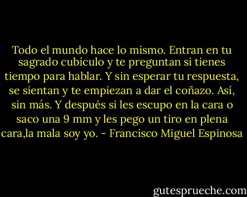Todo el mundo hace lo mismo. Entran en tu sagrado cubículo y te<br />preguntan si tienes tiempo para hablar. Y sin esperar tu respuesta, se sientan y te empiezan a dar el coñazo. Así, sin más. Y después si les escupo en la cara o saco una 9 mm y les pego un tiro en plena cara,la mala soy yo. - Francisco Miguel Espinosa
