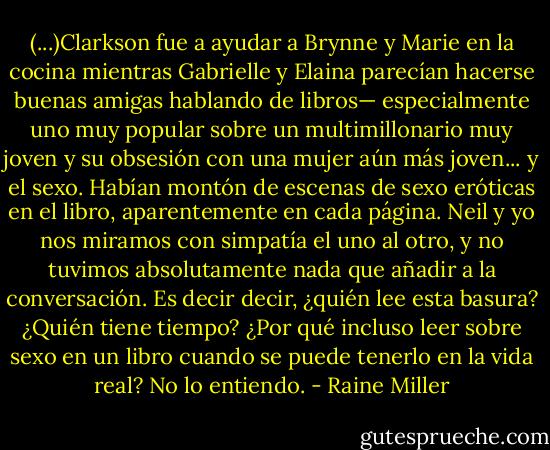 (...)Clarkson fue a ayudar a Brynne y Marie en la cocina mientras Gabrielle y Elaina parecían hacerse buenas amigas hablando de libros— especialmente uno muy popular sobre un multimillonario muy joven y su obsesión con una mujer aún más joven... y el sexo. Habían montón de escenas de sexo eróticas en el libro, aparentemente en cada página.<br />Neil y yo nos miramos con simpatía el uno al otro, y no tuvimos absolutamente nada que añadir a la conversación. Es decir decir, ¿quién lee esta basura? ¿Quién tiene tiempo? ¿Por qué incluso leer sobre sexo en un libro cuando se puede tenerlo en la vida real? No lo entiendo. - Raine Miller