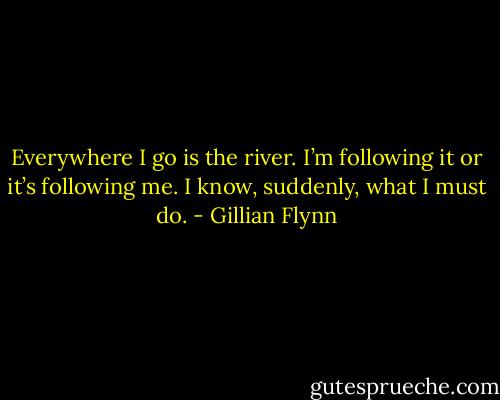 Everywhere I go is the river. I’m following it or it’s following me. I know, suddenly, what I must do. - Gillian Flynn