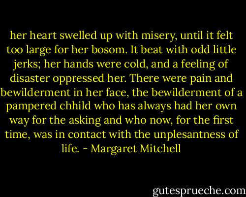 her heart swelled up with misery, until it felt too large for her bosom. It beat with odd little jerks; her hands were cold, and a feeling of disaster oppressed her. There were pain and bewilderment in her face, the bewilderment of a pampered chhild who has always had her own way for the asking and who now, for the first time, was in contact with the unplesantness of life. - Margaret Mitchell