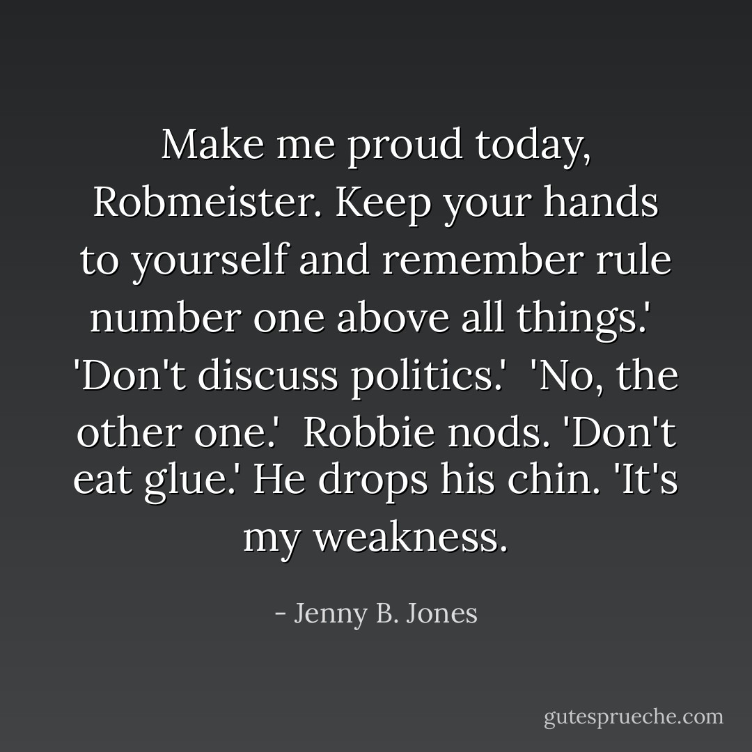 Make me proud today, Robmeister. Keep your hands to yourself and remember rule number one above all things.'<br /><br />'Don't discuss politics.'<br /><br />'No, the other one.'<br /><br />Robbie nods. 'Don't eat glue.' He drops his chin. 'It's my weakness. - Jenny B. Jones