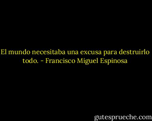 El mundo necesitaba una excusa para destruirlo todo. - Francisco Miguel Espinosa