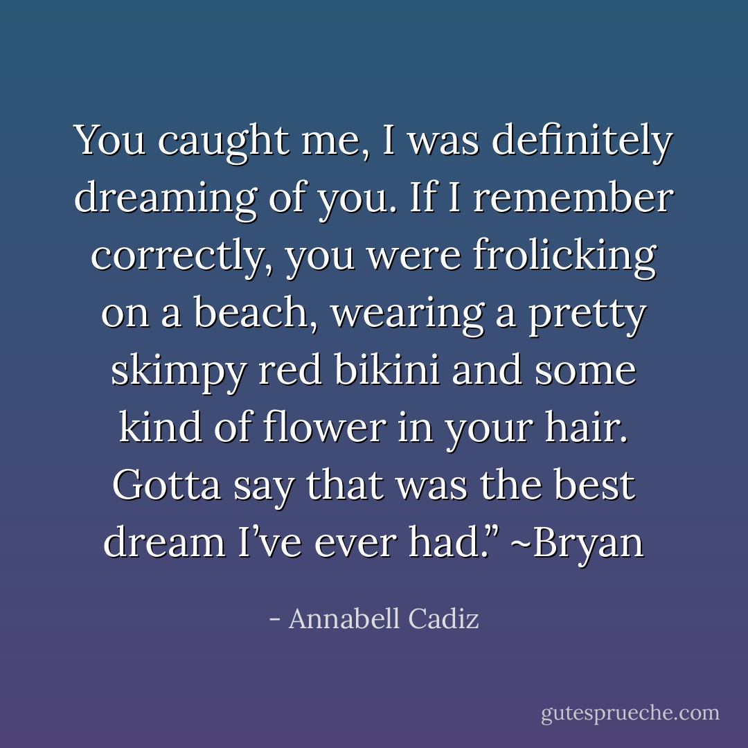 You caught me, I was definitely dreaming of you. If I remember correctly, you were frolicking on a beach, wearing a pretty skimpy red bikini and some kind of flower in your hair. Gotta say that was the best dream I’ve ever had.” ~Bryan - Annabell Cadiz