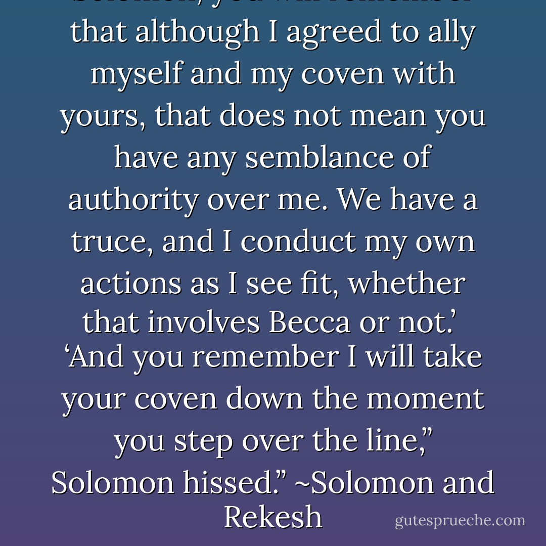 Solomon, you will remember that although I agreed to ally myself and my coven with yours, that does not mean you have any semblance of authority over me. We have a truce, and I conduct my own actions as I see fit, whether that involves Becca or not.’<br /><br />‘And you remember I will take your coven down the moment you step over the line,” Solomon hissed.” ~Solomon and Rekesh - Annabell Cadiz