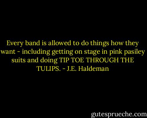 Every band is allowed to do things how they want - including getting on stage in pink pasiley suits and doing TIP TOE THROUGH THE TULIPS. - J.E. Haldeman