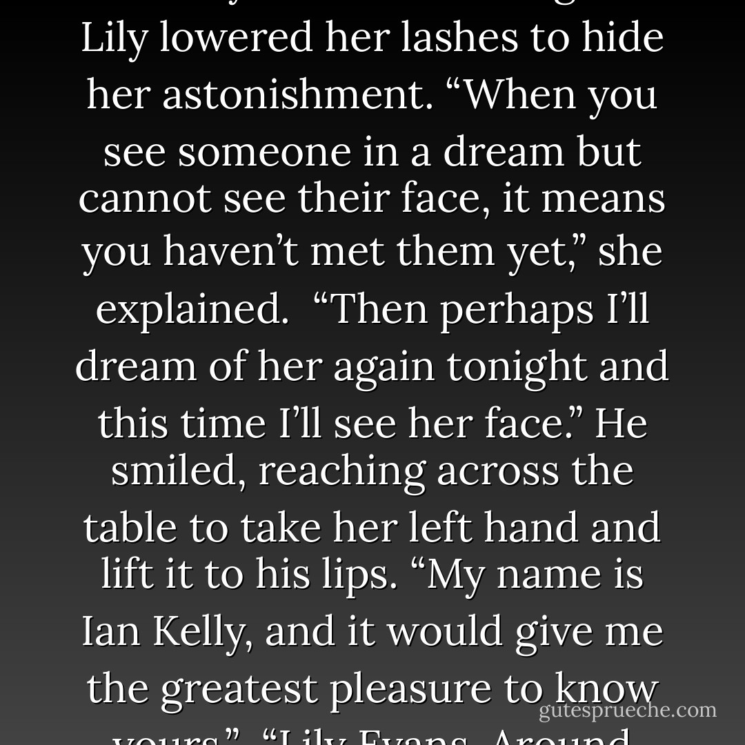 Finding her voice at last, she asked, “What dreams are you having, sir?”<br /> “I dreamt I was in a spring field and a woman stands in the shadows just at the edge of the nearby forest. I haven’t yet seen her face, only her long beautiful hair. I always wake too soon.” He reached up to touch the hawk touchstone around his throat as he described his dream, rubbing it absently between his fingers.<br /> Lily lowered her lashes to hide her astonishment. “When you see someone in a dream but cannot see their face, it means you haven’t met them yet,” she explained.<br /> “Then perhaps I’ll dream of her again tonight and this time I’ll see her face.” He smiled, reaching across the table to take her left hand and lift it to his lips. “My name is Ian Kelly, and it would give me the greatest pleasure to know yours.”<br /> “Lily Evans. Around here I go by Raven.” She raised a shoulder, indicating the gypsy tent.<br /> “Lily--indeed, a most beautiful name. Now tell me,” he stared pointedly at her hand, “I see no ring that another has claimed you as his, so my confidence is strengthened. Look at your cards again, milady, and tell me if you see me in your future… - Shannon MacLeod