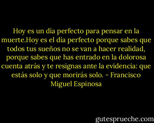 Hoy es un día perfecto para pensar en la muerte.Hoy es el día perfecto porque sabes que todos tus sueños no se van a hacer realidad, porque sabes que has entrado en la dolorosa<br />cuenta atrás y te resignas ante la evidencia: que estás solo y que morirás solo. - Francisco Miguel Espinosa