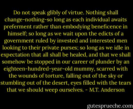 Do not speak glibly of virtue. Nothing shall change-nothing-so long as each individual awaits preferment rather than embodying beneficence in himself; so long as we wait upon the edicts of a government ruled by invested and interested men looking to their private purses; so long as we idle in expectation that all shall be healed, and that we shall somehow be stopped in our career of plunder by an eighteen-hundred-year-old mummy, scarred with the wounds of torture, falling out of the sky or stumbling out of the desert, eyes filled with the tears that we should weep ourselves. - M.T. Anderson