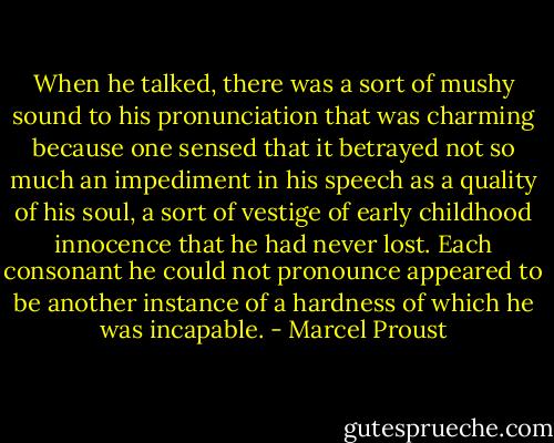 When he talked, there was a sort of mushy sound to his pronunciation that was charming because one sensed that it betrayed not so much an impediment in his speech as a quality of his soul, a sort of vestige of early childhood innocence that he had never lost. Each consonant he could not pronounce appeared to be another instance of a hardness of which he was incapable. - Marcel Proust