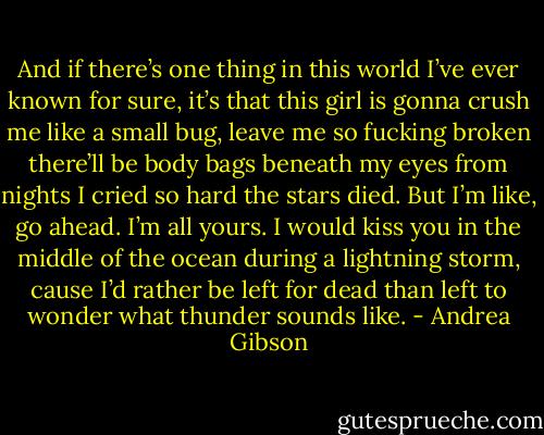 And if there’s one thing in this world I’ve ever known for sure, it’s that this girl is gonna crush me like a small bug, leave me so fucking broken there’ll be body bags beneath my eyes from nights I cried so hard the stars died. But I’m like, go ahead. I’m all yours. I would kiss you in the middle of the ocean during a lightning storm, cause I’d rather be left for dead than left to wonder what thunder sounds like. - Andrea Gibson
