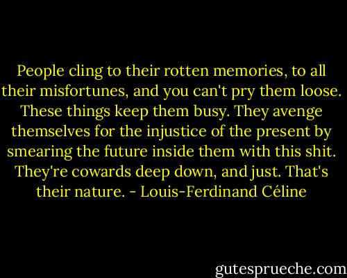 People cling to their rotten memories, to all their misfortunes, and you can't pry them loose. These things keep them busy. They avenge themselves for the injustice of the present by smearing the future inside them with this shit. They're cowards deep down, and just. That's their nature. - Louis-Ferdinand Céline