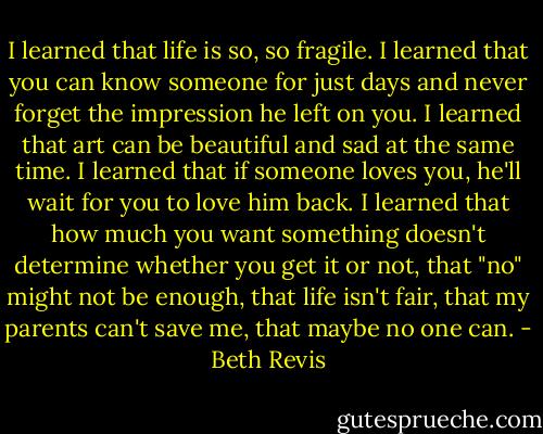 I learned that life is so, so fragile. I learned that you can know someone for just days and never forget the impression he left on you. I learned that art can be beautiful and sad at the same time. I learned that if someone loves you, he'll wait for you to love him back. I learned that how much you want something doesn't determine whether you get it or not, that "no" might not be enough, that life isn't fair, that my parents can't save me, that maybe no one can. - Beth Revis
