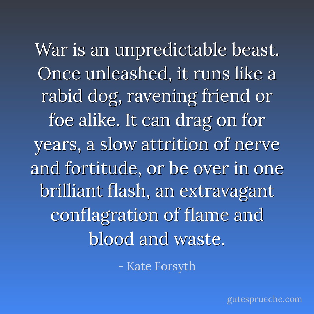 War is an unpredictable beast. Once unleashed, it runs like a rabid dog, ravening friend or foe alike. It can drag on for years, a slow attrition of nerve and fortitude, or be over in one brilliant flash, an extravagant conflagration of flame and blood and waste. - Kate Forsyth