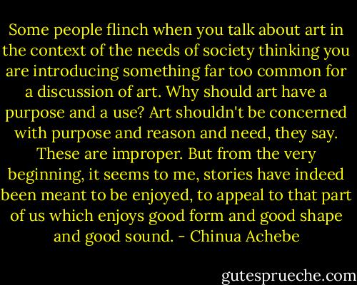 Some people flinch when you talk about art in the context of the needs of society thinking you are introducing something far too common for a discussion of art. Why should art have a purpose and a use? Art shouldn't be concerned with purpose and reason and need, they say. These are improper. But from the very beginning, it seems to me, stories have indeed been meant to be enjoyed, to appeal to that part of us which enjoys good form and good shape and good sound. - Chinua Achebe