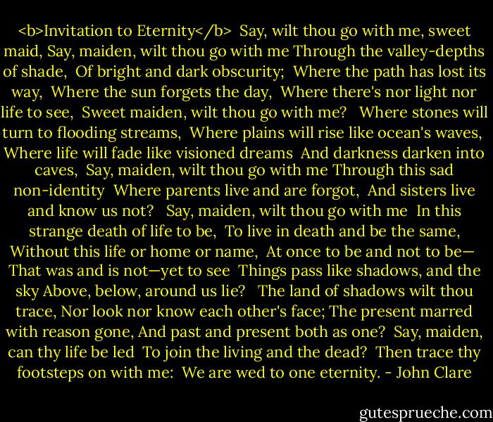 <b>Invitation to Eternity</b><br /><br />Say, wilt thou go with me, sweet maid,<br />Say, maiden, wilt thou go with me<br />Through the valley-depths of shade, <br />Of bright and dark obscurity; <br />Where the path has lost its way, <br />Where the sun forgets the day, <br />Where there's nor light nor life to see, <br />Sweet maiden, wilt thou go with me? <br /><br />Where stones will turn to flooding streams, <br />Where plains will rise like ocean's waves, <br />Where life will fade like visioned dreams <br />And darkness darken into caves, <br />Say, maiden, wilt thou go with me<br />Through this sad non-identity <br />Where parents live and are forgot, <br />And sisters live and know us not? <br /><br />Say, maiden, wilt thou go with me <br />In this strange death of life to be, <br />To live in death and be the same,<br />Without this life or home or name, <br />At once to be and not to be— <br />That was and is not—yet to see <br />Things pass like shadows, and the sky<br />Above, below, around us lie? <br /><br />The land of shadows wilt thou trace,<br />Nor look nor know each other's face;<br />The present marred with reason gone,<br />And past and present both as one? <br />Say, maiden, can thy life be led <br />To join the living and the dead? <br />Then trace thy footsteps on with me: <br />We are wed to one eternity. - John Clare