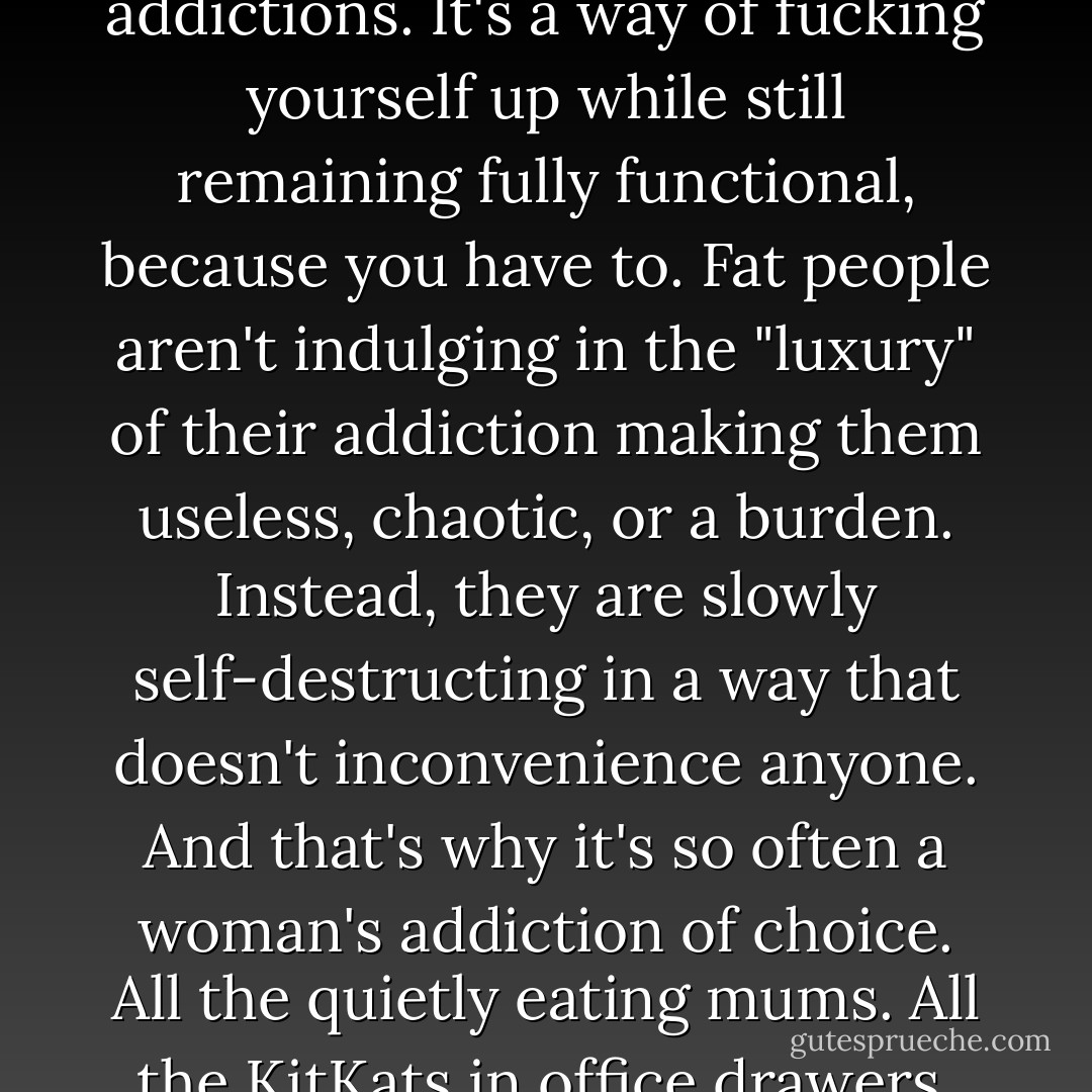 Overeating is the addiction of choice of carers, and that's why it's come to be regarded as the lowest-ranking of all the addictions. It's a way of fucking yourself up while still remaining fully functional, because you have to. Fat people aren't indulging in the "luxury" of their addiction making them useless, chaotic, or a burden. Instead, they are slowly self-destructing in a way that doesn't inconvenience anyone. And that's why it's so often a woman's addiction of choice. All the quietly eating mums. All the KitKats in office drawers. All the unhappy moments, late at night, caught only in the fridge light. - Caitlin Moran