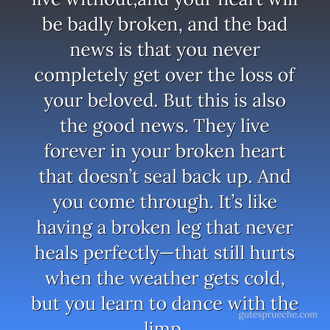 You will lose someone you can’t live without,and your heart will be badly broken, and the bad news is that you never completely get over the loss of your beloved. But this is also the good news. They live forever in your broken heart that doesn’t seal back up. And you come through. It’s like having a broken leg that never heals perfectly—that still hurts when the weather gets cold, but you learn to dance with the limp. - Anne Lamott