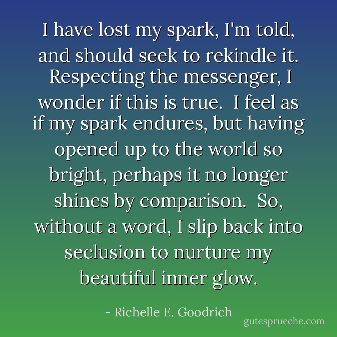 I have lost my spark, I'm told, and should seek to rekindle it.  Respecting the messenger, I wonder if this is true.  I feel as if my spark endures, but having opened up to the world so bright, perhaps it no longer shines by comparison.  So, without a word, I slip back into seclusion to nurture my beautiful inner glow. - Richelle E. Goodrich