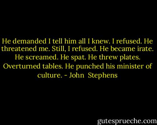 He demanded I tell him all I knew. I refused. He threatened me. Still, I refused. He became irate. He screamed. He spat. He threw plates. Overturned tables. He punched his minister of culture. - John  Stephens