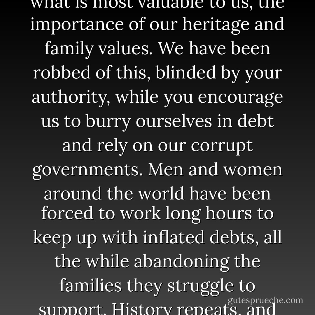 Humans are capable of so much more. Power mongers like you have stripped away what is most valuable to us, the importance of our heritage and family values. We have been robbed of this, blinded by your authority, while you encourage us to burry ourselves in debt and rely on our corrupt governments. Men and women around the world have been forced to work long hours to keep up with inflated debts, all the while abandoning the families they struggle to support. History repeats, and repeats. It’s time to break the cycle and start anew. - Aaron B. Powell