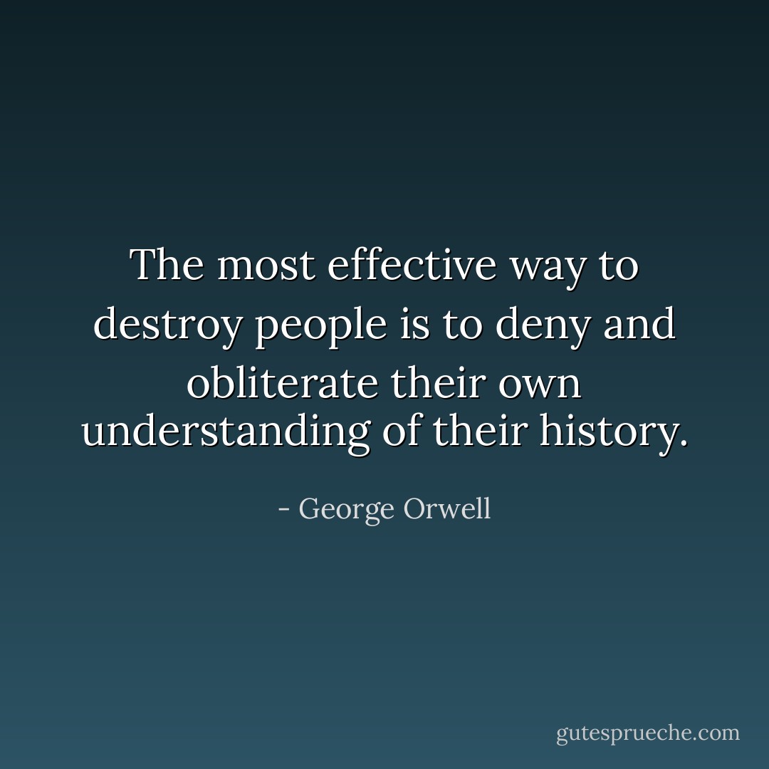 The most effective way to destroy people is to deny and obliterate their own understanding of their history. - George Orwell