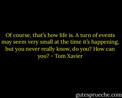 Of course, that’s how life is. A turn of events may seem very small at the time it’s happening, but you never really know, do you? How can you? - Tom Xavier