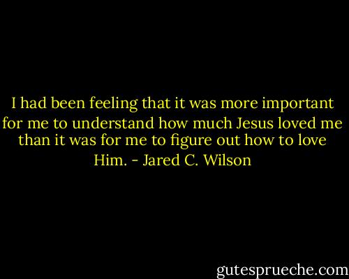 I had been feeling that it was more important for me to understand how much Jesus loved me than it was for me to figure out how to love Him. - Jared C. Wilson