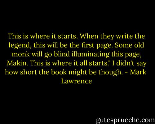 This is where it starts. When they write the legend, this will be the first page. Some old monk will go blind illuminating this page, Makin. This is where it all starts." I didn't say how short the book might be though. - Mark  Lawrence