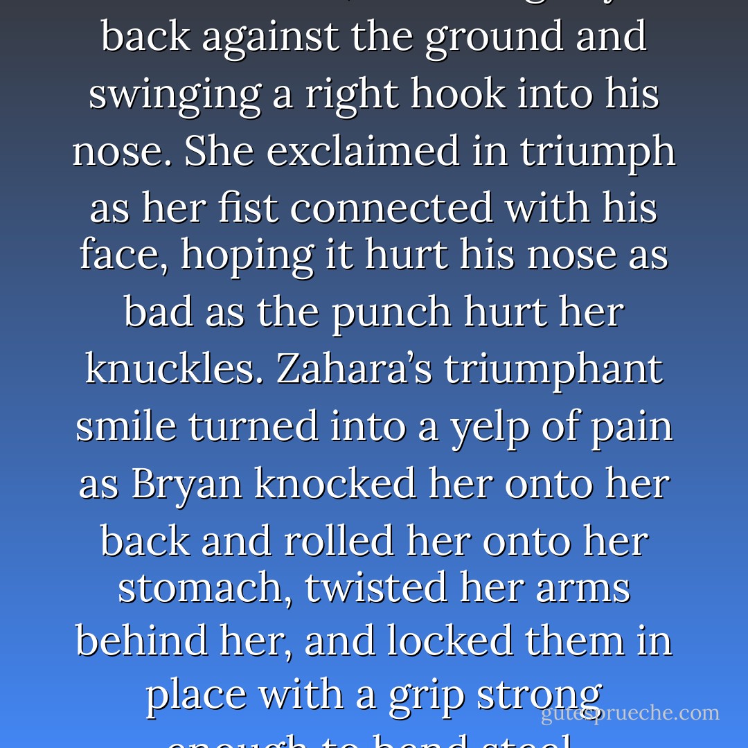 Zahara roared and threw herself at him, smacking Bryan back against the ground and swinging a right hook into his nose. She exclaimed in triumph as her fist connected with his face, hoping it hurt his nose as bad as the punch hurt her knuckles. Zahara’s triumphant smile turned into a yelp of pain as Bryan knocked her onto her back and rolled her onto her stomach, twisted her arms behind her, and locked them in place with a grip strong enough to bend steel. - Annabell Cadiz
