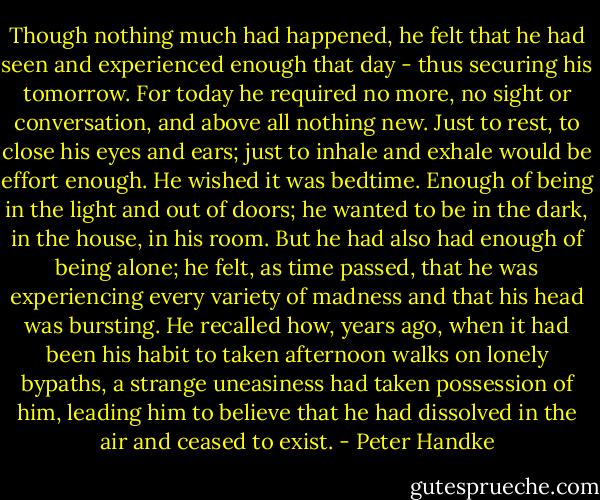 Though nothing much had happened, he felt that he had seen and experienced enough that day - thus securing his tomorrow. For today he required no more, no sight or conversation, and above all nothing new. Just to rest, to close his eyes and ears; just to inhale and exhale would be effort enough. He wished it was bedtime. Enough of being in the light and out of doors; he wanted to be in the dark, in the house, in his room. But he had also had enough of being alone; he felt, as time passed, that he was experiencing every variety of madness and that his head was bursting. He recalled how, years ago, when it had been his habit to taken afternoon walks on lonely bypaths, a strange uneasiness had taken possession of him, leading him to believe that he had dissolved in the air and ceased to exist. - Peter Handke