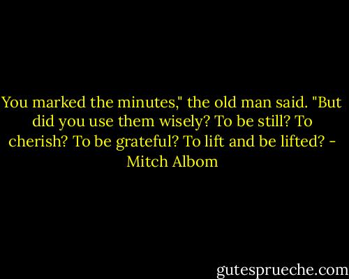 You marked the minutes," the old man said. "But did you use them wisely? To be still? To cherish? To be grateful? To lift and be lifted? - Mitch Albom