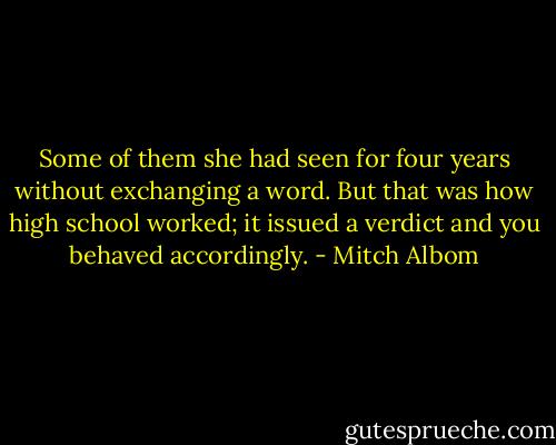 Some of them she had seen for four years without exchanging a word. But that was how high school worked; it issued a verdict and you behaved accordingly. - Mitch Albom