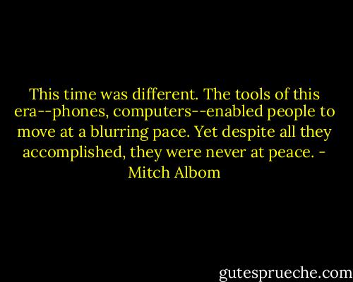 This time was different. The tools of this era--phones, computers--enabled people to move at a blurring pace. Yet despite all they accomplished, they were never at peace. - Mitch Albom
