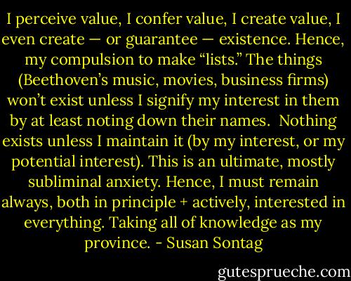 I perceive value, I confer value, I create value, I even create — or guarantee — existence. Hence, my compulsion to make “lists.” The things (Beethoven’s music, movies, business firms) won’t exist unless I signify my interest in them by at least noting down their names.<br /><br />Nothing exists unless I maintain it (by my interest, or my potential interest). This is an ultimate, mostly subliminal anxiety. Hence, I must remain always, both in principle + actively, interested in everything. Taking all of knowledge as my province. - Susan Sontag