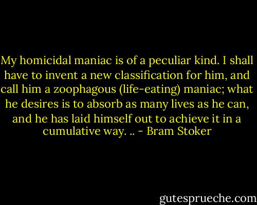 My homicidal maniac is of a peculiar kind. I shall have to invent a new classification for him, and call him a zoophagous (life-eating) maniac; what he desires is to absorb as many lives as he can, and he has laid himself out to achieve it in a cumulative way. .. - Bram Stoker