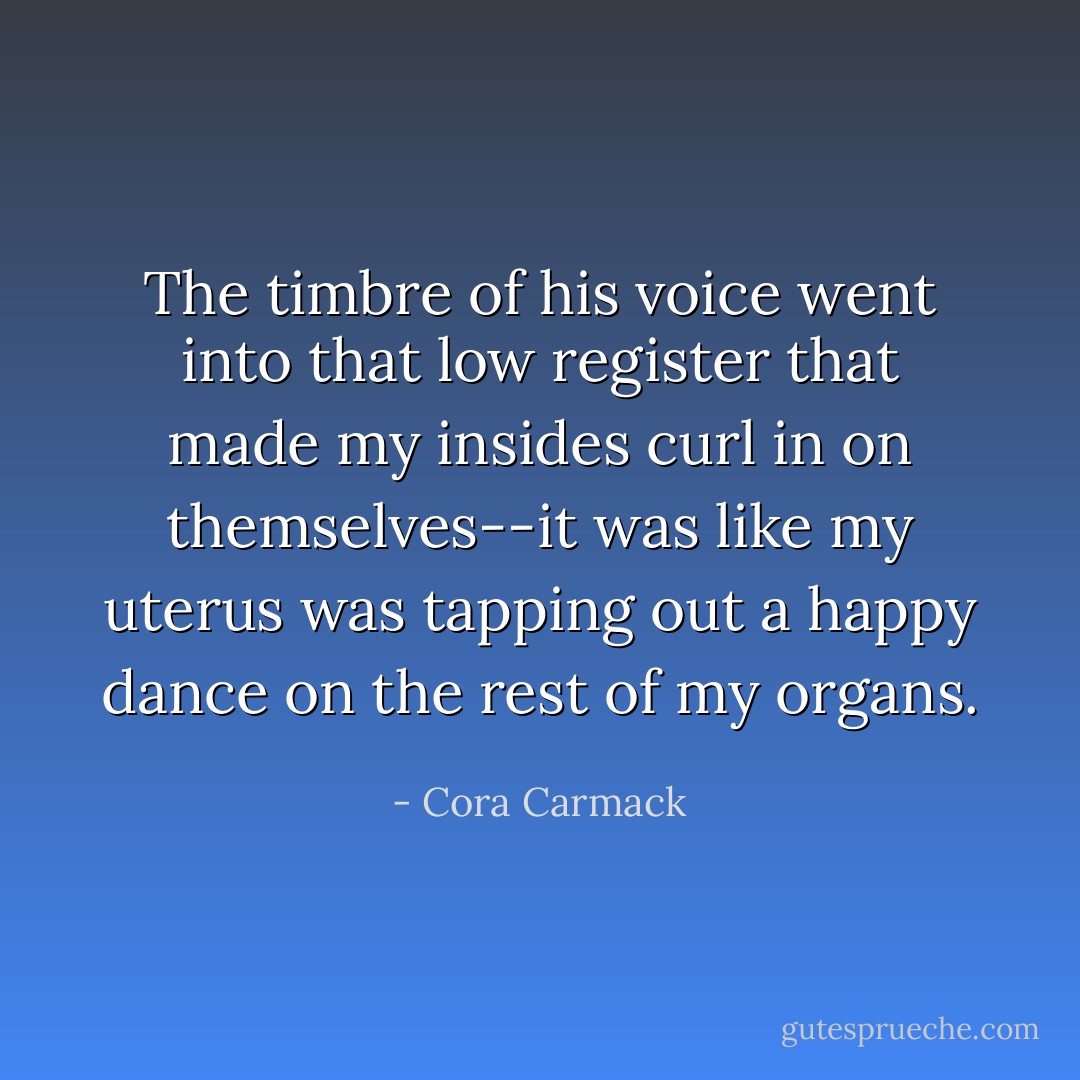 The timbre of his voice went into that low register that made my insides curl in on themselves--it was like my uterus was tapping out a happy dance on the rest of my organs. - Cora Carmack