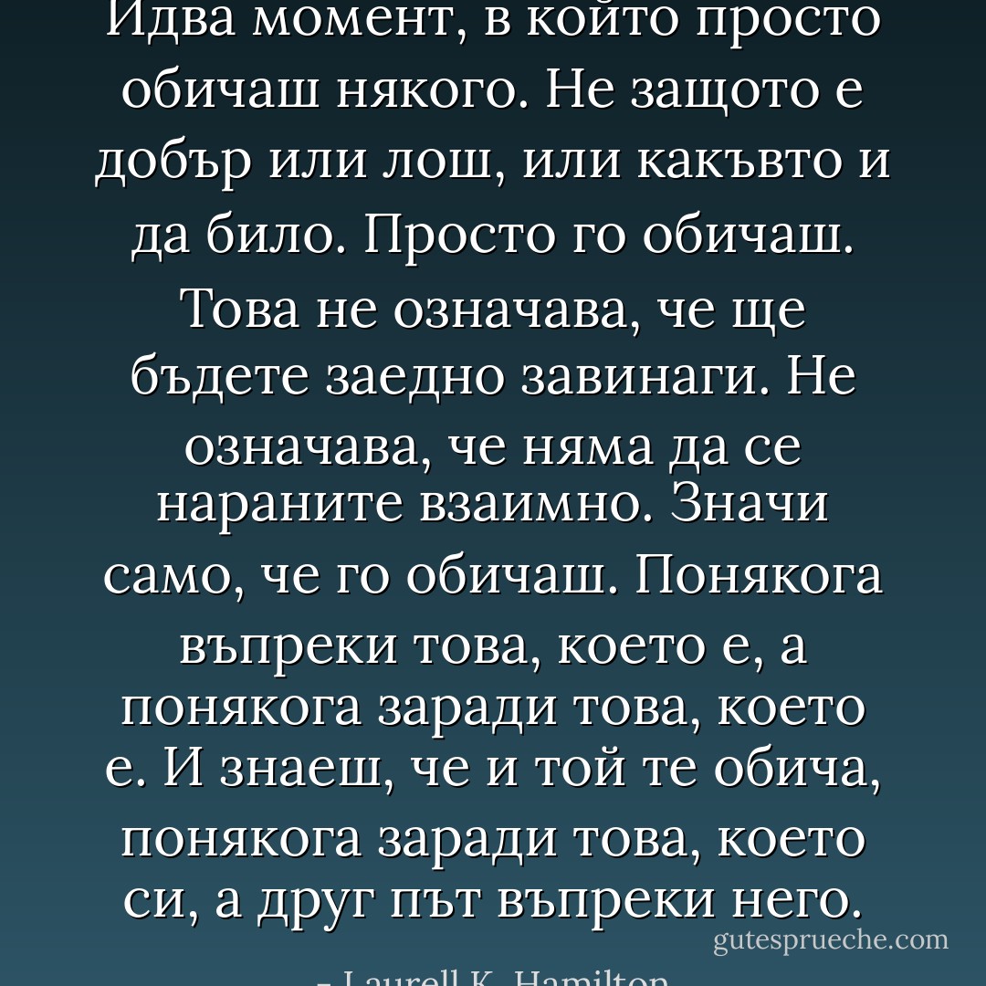 Идва момент, в който просто обичаш някого. Не защото е добър или лош, или какъвто и да било. Просто го обичаш. Това не означава, че ще бъдете заедно завинаги. Не означава, че няма да се нараните взаимно. Значи само, че го обичаш. Понякога въпреки това, което е, а понякога заради това, което е. И знаеш, че и той те обича, понякога заради това, което си, а друг път въпреки него. - Laurell K. Hamilton