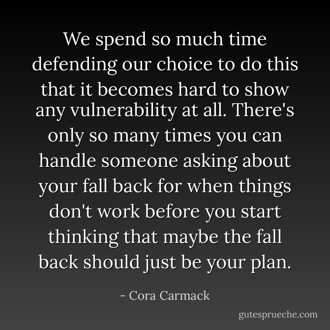 We spend so much time defending our choice to do this that it becomes hard to show any vulnerability at all. There's only so many times you can handle someone asking about your fall back for when things don't work before you start thinking that maybe the fall back should just be your plan. - Cora Carmack