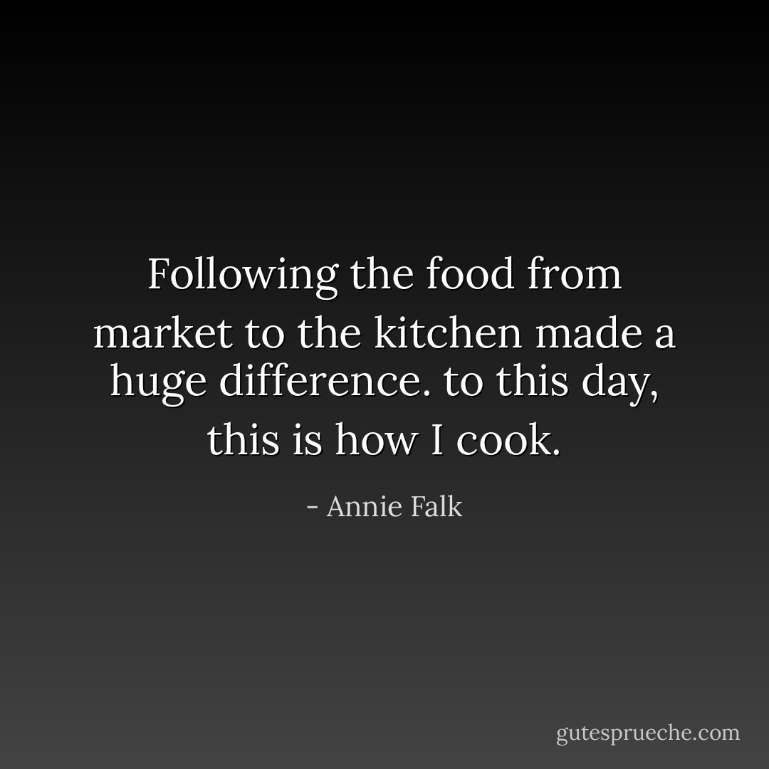 Following the food from market to the kitchen made a huge difference. to this day, this is how I cook. - Annie Falk