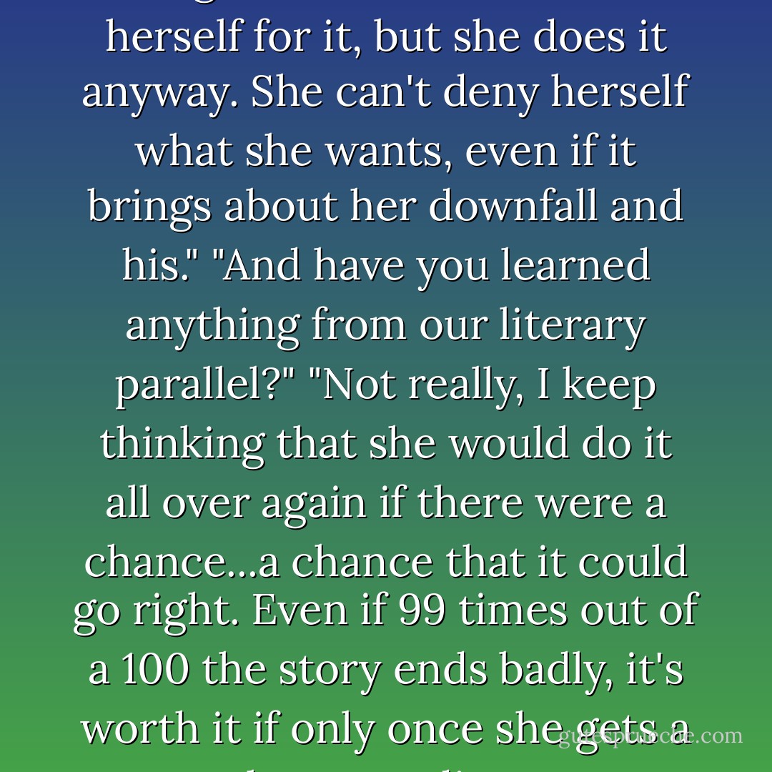 Phaedra keeps saying she's being selfish. That she hates herself for it, but she does it anyway. She can't deny herself what she wants, even if it brings about her downfall and his." "And have you learned anything from our literary parallel?" "Not really, I keep thinking that she would do it all over again if there were a chance...a chance that it could go right. Even if 99 times out of a 100 the story ends badly, it's worth it if only once she gets a happy ending. - Cora Carmack
