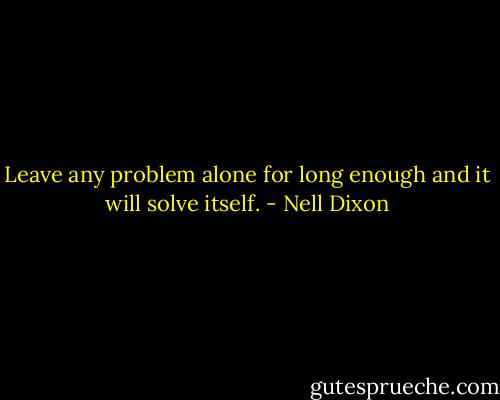 Leave any problem alone for long enough and it will solve itself. - Nell Dixon