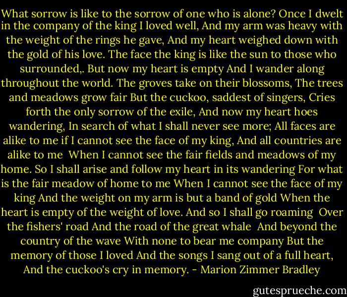 What sorrow is like to the sorrow of one who is alone?<br />Once I dwelt in the company of the king I loved well,<br />And my arm was heavy with the weight of the rings he gave,<br />And my heart weighed down with the gold of his love.<br />The face the king is like the sun to those who surrounded,.<br />But now my heart is empty<br />And I wander along throughout the world.<br />The groves take on their blossoms,<br />The trees and meadows grow fair<br />But the cuckoo, saddest of singers,<br />Cries forth the only sorrow of the exile,<br />And now my heart hoes wandering,<br />In search of what I shall never see more;<br />All faces are alike to me if I cannot see the face of my king,<br />And all countries are alike to me <br />When I cannot see the fair fields and meadows of my home.<br />So I shall arise and follow my heart in its wandering<br />For what is the fair meadow of home to me<br />When I cannot see the face of my king<br />And the weight on my arm is but a band of gold<br />When the heart is empty of the weight of love.<br />And so I shall go roaming <br />Over the fishers' road<br />And the road of the great whale <br />And beyond the country of the wave<br />With none to bear me company<br />But the memory of those I loved<br />And the songs I sang out of a full heart,<br />And the cuckoo's cry in memory. - Marion Zimmer Bradley